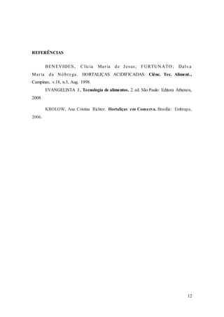 12
REFERÊNCIAS
BEN EVIDES, Clícia Maria de Jesus; FURTUN ATO ; Dalva
Maria da N óbrega. HORTALIÇAS ACIDIFICADAS. Ciênc. Tec. Aliment.,
Campinas, v.18, n.3, Aug. 1998.
EVANGELISTA J., Tecnologia de alimentos. 2. ed. São Paulo: Editora Atheneu,
2008
KROLOW, Ana Cristina Richter. Hortaliças em Conserva. Brasília: Embrapa,
2006.
 