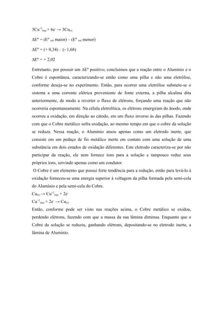 3Cu+2(aq) + 6e- → 3Cu(s)

∆Eº = (Eº red maior) – (Eº red menor)

∆Eº = (+ 0,34) – (- 1,68)

∆Eº = + 2,02

Entretanto, por possuir um ∆Eº positivo, concluímos que a reação entre o Alumínio e o
Cobre é espontânea, caracterizando-se então como uma pilha e não uma eletrólise,
conforme deseja-se no experimento. Então, para ocorrer uma eletrólise submete-se o
sistema a uma corrente elétrica proveniente de fonte externa, a pilha alcalina dita
anteriormente, de modo a reverter o fluxo de elétrons, forçando uma reação que não
ocorreria espontaneamente. Na célula eletrolítica, os elétrons emergiram do ânodo, onde
ocorreu a oxidação, em direção ao cátodo, em um fluxo inverso às das pilhas. Fazendo
com que o Cobre metálico sofra oxidação, ao mesmo tempo em que o cobre da solução
se reduza. Nessa reação, o Alumínio atuou apenas como um eletrodo inerte, que
consiste em um pedaço de fio metálico inerte em contato com uma solução de uma
substância em dois estados de oxidação diferentes. Este eletrodo caracteriza-se por não
participar da reação, ele nem fornece íons para a solução e tampouco reduz seus
próprios íons, servindo apenas como um condutor.
O Cobre é um elemento que possui forte tendência para a redução, então para levá-lo à
oxidação forneceu-se uma energia superior à voltagem da pilha formada pela semi-cela
do Alumínio e pela semi-cela do Cobre.
Cu(s) → Cu+2(aq) + 2e-
Cu+2(aq) + 2e- → Cu(s)
Então, conforme pode ser visto nas reações acima, o Cobre metálico se oxidou,
perdendo elétrons, fazendo com que a massa da sua lâmina diminua. Enquanto que o
Cobre da solução se reduziu, ganhando elétrons, depositando-se no eletrodo inerte, a
lâmina de Alumínio.
 