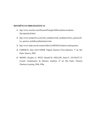 REFERÊNCIAS BIBLIOGRÁFICAS

  1. http://www.reocities.com/ResearchTriangle/4480/academic/academic-
     files/daniellcell.html

  2. http://www.notapositiva.com/trab_estudantes/trab_estudantes/fisico_quimica/fis
     ico_quimica_trabalhos/pilharelatorio.htm

  3. http://www.ebah.com.br/content/ABAAAARO8AG/relatorio-eletroquimica

  4. USBERCO, João; SALVADOR, Edgard. Química Físico-Química. 7ª ed. São
     Paulo: Saraiva, 2002.

  5. SKOOG, Douglas A.; WEST, Donald M.; HOLLER, James F.; STANLEY R.
     Crouch. Fundamentos de Química Analítica. 8ª ed. São Paulo: Pioneira
     Thomson Learning, 2006, 999p.
 