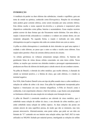 INTRODUÇÃO

A tendência de perder ou doar elétrons das substâncias, visando o equilíbrio, gera um
tema de estudo na química, conhecido como Eletroquímica. Reações de oxi-redução
tanto podem gerar corrente elétrica, como serem iniciadas por uma corrente elétrica.
Esta última recebe o nome especial de eletrólise, e a primeira é responsável pelos
dispositivos conhecidos como pilhas, baterias e acumuladores. Essas reações ocorrem
podem ocorrer de duas formas que são fisicamente muito distintas. Em uma delas, a
reação é desenvolvida colocando-se o oxidante e o redutor em contato direto, em um
recipiente adequado. Na segunda forma, a reação é realizada em uma célula
eletroquímica na qual os reagentes não estão em contato direto uns com os outros.

A pilha ou célula eletroquímica é constituída de dois eletrodos no qual uma espécie é
oxidada e cede elétrons, ao passo que o outro se reduz e recebe esses elétrons. Essa
reação redox permite o fluxo de corrente elétrica através do circuito.

As células galvânicas ou voltaicas armazenam energia elétrica. As baterias são
geralmente feitas de várias dessas células conectadas em uma única célula. Nessa
células, as reações que ocorrem nos eletrodos tendem a prosseguir espontaneamente e
produzem um fluxo de elétrons do ânodo para o cátodo através de um condutor externo.

Na pilha de Daniell, o eletrodo de cobre metálico, que recebe elétrons, é chamado de
cátodo ou terminal positivo, e a lâmina de zinco, que cede elétrons, é o ânodo ou
terminal negativo.

Em 1836, John Frederic Daniell criou um tipo de pilha usando zinco e cobre metálicos e
soluções de sulfato de cobre e de zinco. Esta pilha foi rapidamente incorporada pelos
Ingleses e Americanos em seus sistemas telegráficos. A Pilha de Daniell, como é
conhecida, é um experimento clássico e fácil de realizar, e que ilustra com propriedade
os fenômenos elétricos de uma reação de oxi-redução com formação de íons.

A pilha de Daniell é construída usando-se um eletrodo de zinco metálico, que é
embebido numa solução de sulfato de zinco, e um eletrodo de cobre metálico, que é
então embebido numa solução de sulfato cúprico. As duas soluções são postas em
contato através de uma superfície porosa, de modo que não se misturem, mas íons
possam atravessá-la. Alternativamente, uma ponte salina, que pode ser um tubo em
formato de “U” contendo em seu interior uma solução salina, tipo NaCl, KCl (o mais
utilizado) ou NH4NO3 fechado por material poroso, interligando as soluções de sulfato
 