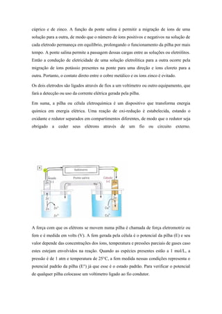 cúprico e de zinco. A função da ponte salina é permitir a migração de íons de uma
solução para a outra, de modo que o número de íons positivos e negativos na solução de
cada eletrodo permaneça em equilíbrio, prolongando o funcionamento da pilha por mais
tempo. A ponte salina permite a passagem dessas cargas entre as soluções ou eletrólitos.
Então a condução de eletricidade de uma solução eletrolítica para a outra ocorre pela
migração de íons potássio presentes na ponte para uma direção e íons cloreto para a
outra. Portanto, o contato direto entre o cobre metálico e os íons zinco é evitado.

Os dois eletrodos são ligados através de fios a um voltímetro ou outro equipamento, que
fará a detecção ou uso da corrente elétrica gerada pela pilha.

Em suma, a pilha ou célula eletroquímica é um dispositivo que transforma energia
química em energia elétrica. Uma reação de oxi-redução é estabelecida, estando o
oxidante e redutor separados em compartimentos diferentes, de modo que o redutor seja
obrigado a ceder seus elétrons           através   de um fio ou circuito          externo.




A força com que os elétrons se movem numa pilha é chamada de força eletromotriz ou
fem e é medida em volts (V). A fem gerada pela célula é o potencial da pilha (E) e seu
valor depende das concentrações dos íons, temperatura e pressões parciais de gases caso
estes estejam envolvidos na reação. Quando as espécies presentes estão a 1 mol/L, a
pressão é de 1 atm e temperatura de 25°C, a fem medida nessas condições representa o
potencial padrão da pilha (E°) já que esse é o estado padrão. Para verificar o potencial
de qualquer pilha colocasse um voltímetro ligado ao fio condutor.
 