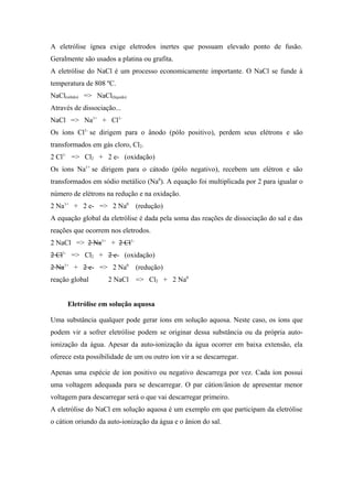 A eletrólise ígnea exige eletrodos inertes que possuam elevado ponto de fusão.
Geralmente são usados a platina ou grafita.
A eletrólise do NaCl é um processo economicamente importante. O NaCl se funde à
temperatura de 808 ºC.
NaCl(sólido) => NaCl(líquido)
Através de dissociação...
NaCl => Na1+ + Cl1-
Os íons Cl1- se dirigem para o ânodo (pólo positivo), perdem seus elétrons e são
transformados em gás cloro, Cl2.
2 Cl1- => Cl2 + 2 e- (oxidação)
Os íons Na1+ se dirigem para o cátodo (pólo negativo), recebem um elétron e são
transformados em sódio metálico (Na0). A equação foi multiplicada por 2 para igualar o
número de elétrons na redução e na oxidação.
2 Na1+ + 2 e- => 2 Na0          (redução)
A equação global da eletrólise é dada pela soma das reações de dissociação do sal e das
reações que ocorrem nos eletrodos.
2 NaCl => 2 Na1+ + 2 Cl1-
2 Cl1- => Cl2 + 2 e- (oxidação)
2 Na1+ + 2 e- => 2 Na0          (redução)
reação global         2 NaCl => Cl2 + 2 Na0


      Eletrólise em solução aquosa

Uma substância qualquer pode gerar íons em solução aquosa. Neste caso, os íons que
podem vir a sofrer eletrólise podem se originar dessa substância ou da própria auto-
ionização da água. Apesar da auto-ionização da água ocorrer em baixa extensão, ela
oferece esta possibilidade de um ou outro íon vir a se descarregar.

Apenas uma espécie de íon positivo ou negativo descarrega por vez. Cada íon possui
uma voltagem adequada para se descarregar. O par cátion/ânion de apresentar menor
voltagem para descarregar será o que vai descarregar primeiro.
A eletrólise do NaCl em solução aquosa é um exemplo em que participam da eletrólise
o cátion oriundo da auto-ionização da água e o ânion do sal.
 