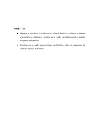 OBJETIVOS

  •   Observar a transferência de elétrons na pilha de Daniell e confirmar os valores
      encontrados no voltímetro; constatar que a reação espontânea acontece quando
      seu potencial é positivo.

  •   Constatar que a reação não-espontânea na eletrólise e observar a deposição de
      cobre no eletrodo de alumínio.
 