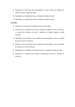 5. Mergulhou-se cada uma das extremidades da ponte salina nas soluções de
       sulfato de zinco e sulfato de cobre.

   6. Mergulhou-se o eletrodo de zinco na solução de sulfato de zinco.

   7. Mergulhou-se o eletrodo de cobre na solução de sulfato de cobre.

Eletrólise:

   1. Preparou-se a superfície de trabalho lixando com lixa 400.

   2. Colocou-se em um béquer de 250 mL a solução de sulfato de cobre e realizou-se
       a imersão dos eletrodos de cobre e alumínio na solução, ligados a pilhas
       alcalinas.

   3. Utilizando um fio condutor com crocodilos nas extremidades, uniu-se o eletrodo
       de cobre ao fio do voltímetro.

   4. Utilizou-se um fio condutor com crocodilos nas extremidades, uniu-se o eletrodo
       de alumínio ao fio do voltímetro.

   5. Mergulhou-se os eletrodos de alumínio e cobre na solução de sulfato de cobre.

   6. Aguardou-se 3 minutos para verificar a deposição de cobre no eletrodo de
       alumínio.
 