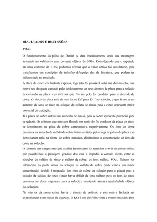 RESULTADOS E DISCUSSÕES

Pilhas

O funcionamento da pilha de Daniel se deu imediatamente após sua montagem
acusando no voltímetro uma corrente elétrica de 0,96v. Considerando que o esperado
era uma corrente de 1,10v, podemos afirmar que o valor obtido foi satisfatório, pois
trabalhamos em condições de trabalho diferentes das da literatura, que podem ter
influenciado no resultado.
A placa de zinco era bastante espessa, logo não foi possível notar sua diminuição, mas
houve seu desgaste causado pelo deslocamento de seus átomos da placa para a solução
depositando na placa seus elétrons que fluíram pelo foi condutor para o eletrodo de
cobre. O zinco da placa saiu da sua forma Zn0 para Zn+2 na solução, o que levou a um
aumento de íons de zinco na solução de sulfato de zinco, pois o zinco apresenta maior
potencial de oxidação.
Já a placa de cobre sofreu um aumento de massa, pois o cobre apresenta potencial para
se reduzir. Os elétrons que estavam fluindo por meio do fio condutor da placa de zinco
se depositaram na placa de cobre carregando-a negativamente. Os íons de cobre
presentes na solução de sulfato de cobre foram atraídos pela carga negativa da placa e se
depositaram nela na forma de cobre metálico, diminuindo a concentração de íons de
cobre na solução.
O controle das cargas para que a pilha funcionasse foi mantido através da ponte salina,
que possibilitou a passagem gradual dos íons e impediu o contato direto entre as
soluções de sulfato de zinco e sulfato de cobre: os íons sulfato, SO 4-2, fluíram por
intermédio da ponte salina da solução de sulfato de cobre (onde estava em maior
concentração devido à migração dos íons de cobre da solução para a placa) para a
solução de sulfato de zinco (onde havia déficit de íons sulfato, pois os íons de zinco
presentes na placa migravam para a solução), mantendo assim a neutralidade elétrica
das soluções.
No interior da ponte salina havia o cloreto de potássio e esta estava fechada nas
extremidades com maços de algodão. O KCl é um eletrólito forte e o mais indicado para
 