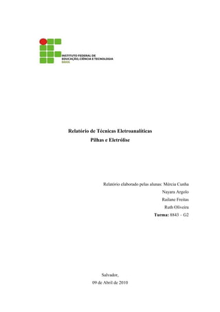 Relatório de Técnicas Eletroanalíticas
          Pilhas e Eletrólise




                Relatório elaborado pelas alunas: Mércia Cunha
                                               Nayara Argolo
                                               Railane Freitas
                                                Ruth Oliveira
                                           Turma: 8843 – G2




               Salvador,
          09 de Abril de 2010
 
