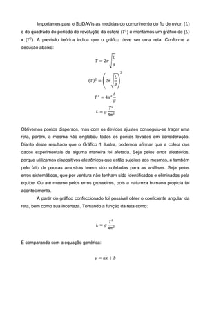 Importamos para o SciDAVis as medidas do comprimento do fio de nylon (𝐿)
e do quadrado do período de revolução da esfera (𝑇²) e montamos um gráfico de (𝐿)
x (𝑇²). A previsão teórica indica que o gráfico deve ser uma reta. Conforme a
dedução abaixo:
𝑇 = 2𝜋
𝐿
𝑔
𝑇 2
= 2𝜋
𝐿
𝑔
2
𝑇2
= 4𝜋²
𝐿
𝑔
𝐿 = 𝑔
𝑇²
4𝜋²
Obtivemos pontos dispersos, mas com os devidos ajustes conseguiu-se traçar uma
reta, porém, a mesma não englobou todos os pontos levados em consideração.
Diante deste resultado que o Gráfico 1 ilustra, podemos afirmar que a coleta dos
dados experimentais de alguma maneira foi afetada. Seja pelos erros aleatórios,
porque utilizamos dispositivos eletrônicos que estão sujeitos aos mesmos, e também
pelo fato de poucas amostras terem sido coletadas para as análises. Seja pelos
erros sistemáticos, que por ventura não tenham sido identificados e eliminados pela
equipe. Ou até mesmo pelos erros grosseiros, pois a natureza humana propicia tal
acontecimento.
A partir do gráfico confeccionado foi possível obter o coeficiente angular da
reta, bem como sua incerteza. Tomando a função da reta como:
𝐿 = 𝑔
𝑇²
4𝜋²
E comparando com a equação genérica:
𝑦 = 𝑎𝑥 + 𝑏
 
