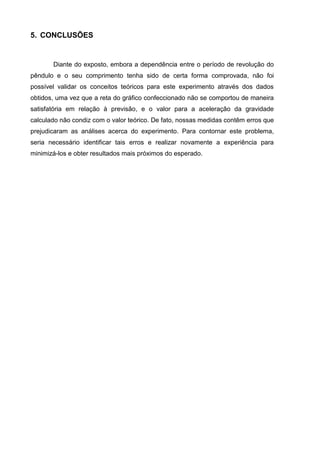 5. CONCLUSÕES
Diante do exposto, embora a dependência entre o período de revolução do
pêndulo e o seu comprimento tenha sido de certa forma comprovada, não foi
possível validar os conceitos teóricos para este experimento através dos dados
obtidos, uma vez que a reta do gráfico confeccionado não se comportou de maneira
satisfatória em relação à previsão, e o valor para a aceleração da gravidade
calculado não condiz com o valor teórico. De fato, nossas medidas contêm erros que
prejudicaram as análises acerca do experimento. Para contornar este problema,
seria necessário identificar tais erros e realizar novamente a experiência para
minimizá-los e obter resultados mais próximos do esperado.
 