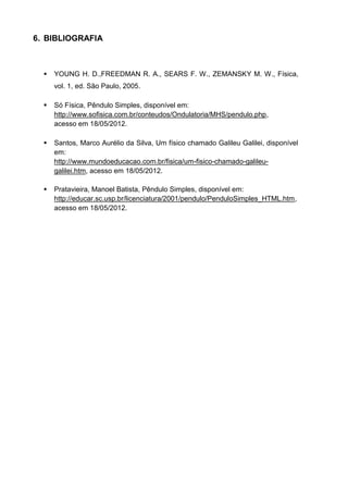 6. BIBLIOGRAFIA
 YOUNG H. D.,FREEDMAN R. A., SEARS F. W., ZEMANSKY M. W., Física,
vol. 1, ed. São Paulo, 2005.
 Só Física, Pêndulo Simples, disponível em:
http://www.sofisica.com.br/conteudos/Ondulatoria/MHS/pendulo.php,
acesso em 18/05/2012.
 Santos, Marco Aurélio da Silva, Um físico chamado Galileu Galilei, disponível
em:
http://www.mundoeducacao.com.br/fisica/um-fisico-chamado-galileu-
galilei.htm, acesso em 18/05/2012.
 Pratavieira, Manoel Batista, Pêndulo Simples, disponível em:
http://educar.sc.usp.br/licenciatura/2001/pendulo/PenduloSimples_HTML.htm,
acesso em 18/05/2012.
 