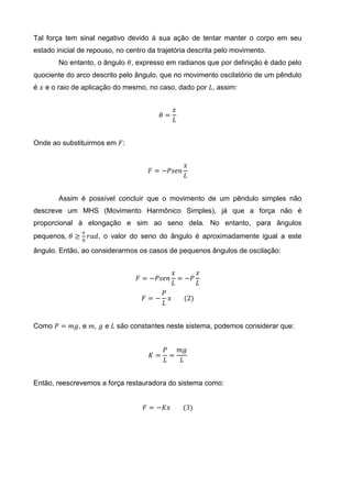Tal força tem sinal negativo devido à sua ação de tentar manter o corpo em seu
estado inicial de repouso, no centro da trajetória descrita pelo movimento.
No entanto, o ângulo 𝜃, expresso em radianos que por definição é dado pelo
quociente do arco descrito pelo ângulo, que no movimento oscilatório de um pêndulo
é 𝑥 e o raio de aplicação do mesmo, no caso, dado por 𝐿, assim:
𝜃 =
𝑥
𝐿
Onde ao substituirmos em 𝐹:
𝐹 = −𝑃𝑠𝑒𝑛
𝑥
𝐿
Assim é possível concluir que o movimento de um pêndulo simples não
descreve um MHS (Movimento Harmônico Simples), já que a força não é
proporcional à elongação e sim ao seno dela. No entanto, para ângulos
pequenos, 𝜃 ≥
𝜋
8
𝑟𝑎𝑑, o valor do seno do ângulo é aproximadamente igual a este
ângulo. Então, ao considerarmos os casos de pequenos ângulos de oscilação:
𝐹 = −𝑃𝑠𝑒𝑛
𝑥
𝐿
= −𝑃
𝑥
𝐿
𝐹 = −
𝑃
𝐿
𝑥 (2)
Como 𝑃 = 𝑚𝑔, e 𝑚, 𝑔 e 𝐿 são constantes neste sistema, podemos considerar que:
𝐾 =
𝑃
𝐿
=
𝑚𝑔
𝐿
Então, reescrevemos a força restauradora do sistema como:
𝐹 = −𝐾𝑥 (3)
 