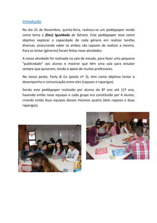 Introdução 
No dia 21 de Novembro, quinta‐feira, realizou‐se um peddypaper tendo como tema a (Des) Igualdade de Género. Este peddypaper teve como objetivo explorar a capacidade de cada género em realizar tarefas diversas, procurando saber se ambos são capazes de realizar a mesma. Para os testar (géneros) foram feitas nove atividades. 
A nossa atividade foi realizada na sala de estudo, para fazer uma pequena “publicidade” aos alunos e mostrar que têm uma sala para estudar sempre que quiserem, tendo o apoio de muitos professores. 
No nosso posto, Party & Co (posto nº 3), tem como objetivo testar o desempenho e comunicação entre eles (rapazes e raparigas). 
Sendo este peddypaper realizado por alunos do 8º ano até 11º ano, havendo então nove equipas e cada grupo era constituído por 4 alunos, criando então duas equipas desses mesmos quatro (dois rapazes e duas raparigas). 
 