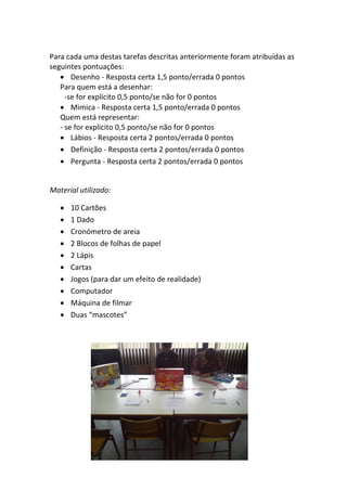 Para cada uma destas tarefas descritas anteriormente foram atribuídas as seguintes pontuações: 
• 
Desenho ‐ Resposta certa 1,5 ponto/errada 0 pontos 
Para quem está a desenhar: 
‐se for explícito 0,5 ponto/se não for 0 pontos 
• 
Mimica ‐ Resposta certa 1,5 ponto/errada 0 pontos 
Quem está representar: 
‐ se for explicito 0,5 ponto/se não for 0 pontos 
• 
Lábios ‐ Resposta certa 2 pontos/errada 0 pontos 
• 
Definição ‐ Resposta certa 2 pontos/errada 0 pontos 
• 
Pergunta ‐ Resposta certa 2 pontos/errada 0 pontos 
Material utilizado: 
• 
10 Cartões 
• 
1 Dado 
• 
Cronómetro de areia 
• 
2 Blocos de folhas de papel 
• 
2 Lápis 
• 
Cartas 
• 
Jogos (para dar um efeito de realidade) 
• 
Computador 
• 
Máquina de filmar 
• 
Duas “mascotes” 
 