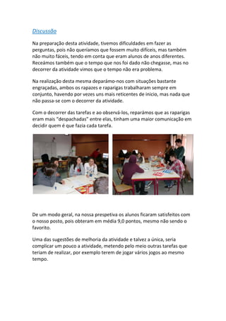 Discussão 
Na preparação desta atividade, tivemos dificuldades em fazer as perguntas, pois não queríamos que fossem muito difíceis, mas também não muito fáceis, tendo em conta que eram alunos de anos diferentes. Receámos também que o tempo que nos foi dado não chegasse, mas no decorrer da atividade vimos que o tempo não era problema. 
Na realização desta mesma deparámo‐nos com situações bastante engraçadas, ambos os rapazes e raparigas trabalharam sempre em conjunto, havendo por vezes uns mais reticentes de inicio, mas nada que não passa‐se com o decorrer da atividade. 
Com o decorrer das tarefas e ao observá‐los, reparámos que as raparigas eram mais “despachadas” entre elas, tinham uma maior comunicação em decidir quem é que fazia cada tarefa. 
De um modo geral, na nossa prespetiva os alunos ficaram satisfeitos com o nosso posto, pois obteram em média 9,0 pontos, mesmo não sendo o favorito. 
Uma das sugestões de melhoria da atividade e talvez a única, seria complicar um pouco a atividade, metendo pelo meio outras tarefas que teriam de realizar, por exemplo terem de jogar vários jogos ao mesmo tempo. 
 