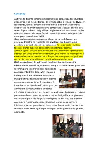 Conclusão 
A atividade descrita constituí um momento de solidariedade e igualdade de géneros e, ao mesmo tempo, de reflexão sobre o tema do PeddyPaper. No entanto, foi nossa intenção desde o início a harmonização entre a colaboração do próprio grupo e uma competição saudável entre os dois sexos. A igualdade e a desigualdade de géneros é um tema que dá muito que falar. Mesmo não se verificando muito hoje em dia a desigualdade entre géneros continua a existir. 
Quer os alunos da turma A quer os alunos da turma B fizeram um excelente trabalho na realização das atividades que tinham como propósito a competição entre os dois sexos. Ao longo desta atividade todos os alunos puderam consolidar competências, assimilar aprendizagens curriculares e desenvolver‐se socialmente. Aprenderam a interagir em grupo e verificou‐se também, pelo menos no nosso posto, a entreajuda entre os sexos opostos. Esqueceram o espírito competitivo e veio ao de cima a humildade e o espírito de companheirismo. 
Os alunos gostaram de todos as atividades e não sentiram muita dificuldade em resolvê‐las, na medida em que trabalharam em grupo e se sentiram parte integrante na construção do conhecimento. Estes dados vêm reforçar a ideia que os alunos aderem e motivam‐se mais por atividades de grupo e com alguma componente competitiva. O importante é incentivar as instituições educativas para que aproveitem as oportunidades que estas atividades proporcionam e se lancem em práticas pedagógicas inovadoras para que cada vez menos se veja uma menor desigualdade de géneros e uma maior capacidade de igualdade de géneros. Por isso, pretendemos continuar a realizar outras experiências no sentido de despertar o interesse por este tipo de temas. Parecendo não ser muito relevante, na realidade ainda existe alguma percentagem de desigualdade de géneros no mundo. 
 