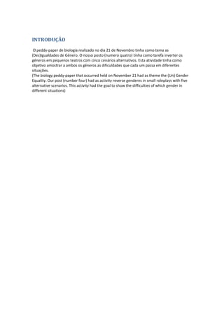 INTRODUÇÃO 
O peddy‐paper de biologia realizado no dia 21 de Novembro tinha como tema as (Des)Igualdades de Género. O nosso posto (numero quatro) tinha como tarefa inverter os géneros em pequenos teatros com cinco cenários alternativos. Esta atividade tinha como objetivo amostrar a ambos os géneros as dificuldades que cada um passa em diferentes situações. (The biology peddy‐paper that occurred held on November 21 had as theme the (Un) Gender Equality. Our post (number four) had as activity reverse genderes in small roleplays with five alternative scenarios. This activity had the goal to show the difficulties of which gender in different situations) 
 
