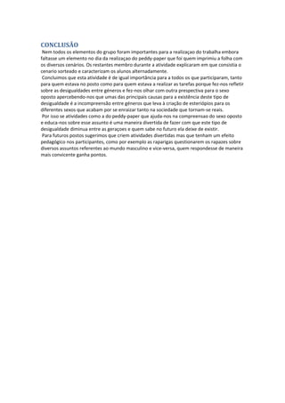 CONCLUSÃO Nem todos os elementos do grupo foram importantes para a realizaçao do trabalha embora faltasse um elemento no dia da realizaçao do peddy‐paper que foi quem imprimiu a folha com os diversos cenários. Os restantes membro durante a atividade explicaram em que consistia o cenario sorteado e caracterizam os alunos alternadamente. Concluimos que esta atividade é de igual importância para a todos os que participaram, tanto para quem estava no posto como para quem estava a realizar as tarefas porque fez‐nos refletir sobre as desigualdades entre géneros e fez‐nos olhar com outra prespectiva para o sexo oposto apercebendo‐nos que umas das principais causas para a existência deste tipo de desigualdade é a incompreensão entre géneros que leva à criação de esteriópios para os diferentes sexos que acabam por se enraizar tanto na sociedade que tornam‐se reais. Por isso se atividades como a do peddy‐paper que ajuda‐nos na compreensao do sexo oposto e educa‐nos sobre esse assunto é uma maneira divertida de fazer com que este tipo de desigualdade diminua entre as geraçoes e quem sabe no futuro ela deixe de existir. Para futuros postos sugerimos que criem atividades divertidas mas que tenham um efeito pedagógico nos participantes, como por exemplo as raparigas questionarem os rapazes sobre diversos assuntos referentes ao mundo masculino e vice‐versa, quem respondesse de maneira mais convicente ganha pontos. 

