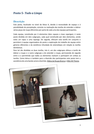Posto 5Tudo a Limpo 
Descrição 
Este posto, localizado no túnel do bloco A, devido à necessidade de espaço e à possibilidade de precipitação, consiste na realização das tarefas de estender e dobrar várias peças de roupa diferentes por parte de cada uma das equipas participantes. 
Cada equipa, constituída por 4 elementos (dois rapazes e duas raparigas), é neste posto dividida em dois subgrupos, cada qual constituído por dois elementos, sendo estes um rapaz e uma rapariga. De seguida, efetuam esta tarefa em conjunto e permitem à equipa organizadora do posto a exploração do trabalho de equipa entre géneros diferentes e da existência infundada de estereótipos em relação às tarefas domésticas. Para tal são divididas as duas tarefas, isto é, um dos subgrupos efetua a tarefa de dobrar a roupa e o outro subgrupo a de estender a roupa, permutando de seguida entre si e permitindo que todos os elementos realizem e participem em ambas as tarefas. Como bónus e também para a diversão dos participantes este posto tem a assistência de uma banda sonora divertida: Aldeia da Roupa Branca e Billy Hill Theme. 
3 
 