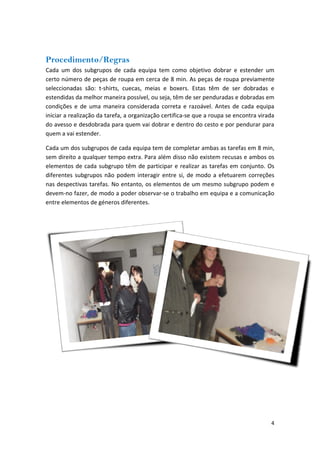 Procedimento/Regras 
Cada um dos subgrupos de cada equipa tem como objetivo dobrar e estender um certo número de peças de roupa em cerca de 8 min. As peças de roupa previamente seleccionadas são: t‐shirts, cuecas, meias e boxers. Estas têm de ser dobradas e estendidas da melhor maneira possível, ou seja, têm de ser penduradas e dobradas em condições e de uma maneira considerada correta e razoável. Antes de cada equipa iniciar a realização da tarefa, a organização certifica‐se que a roupa se encontra virada do avesso e desdobrada para quem vai dobrar e dentro do cesto e por pendurar para quem a vai estender. 
Cada um dos subgrupos de cada equipa tem de completar ambas as tarefas em 8 min, sem direito a qualquer tempo extra. Para além disso não existem recusas e ambos os elementos de cada subgrupo têm de participar e realizar as tarefas em conjunto. Os diferentes subgrupos não podem interagir entre si, de modo a efetuarem correções nas despectivas tarefas. No entanto, os elementos de um mesmo subgrupo podem e devem‐no fazer, de modo a poder observar‐se o trabalho em equipa e a comunicação entre elementos de géneros diferentes. 
4 
 