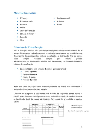 Material Necessário 
• 
4 T‐shirts 
• 
Corda /estendal 
• 
4 Pares de meias 
• 
4 Boxers 
• 
Rádio 
• 
4 Cuecas 
• 
Molas 
• 
Cesto para a roupa 
• 
Câmara de filmar 
• 
Extensão 
• 
Mesa 
Critérios de Classificação 
Para a avaliação de cada uma das equipas este posto dispõe de um máximo de 10 pontos. Neste posto, cada elemento da organização expressava a sua opinião face ao desempenho dos participantes, embora a avaliação e a distribuição final de pontos fosse sempre realizada sempre pela mesma pessoa. Na classificação do desempenho de cada uma das equipas, são utilizados diferentes critérios de classificação: 
• 
Estender/Dobrar bem a roupa ‐ 5 pontos (por cada tarefa): 
9 
T‐shirt ‐2 pontos 
9 
Boxers ‐1 pontos 
9 
Meias ‐1 ponto 
9 
Cuecas‐ 1 pontos 
Nota: Por cada peça que fosse estendida/dobrada de forma mais desleixada, a pontuação da peça era reduzida a metade. 5 
Cada um dos subgrupos é classificado num máximo de 10 pontos, sendo depois as classificações de ambos os subgrupos somada e dividida por dois, de modo a obter‐se a classificação total da equipa participante. Por equipa foi preenchida a seguinte tabela: 
Obs: Onde diz grupo quer dizer subgrupo. 
Obs: Onde diz grupo significa subgrupo.  