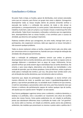 Conclusões e Críticas 
No posto Tudo a Limpo, as funções, apesar de distribuídas, eram sempre executadas como que em conjunto, para formar um grupo mais coeso e objetivo. Conseguimos desempenhar todas as nossas funções dentro do previsto (incluindo verificar a execução das tarefas e a atribuição dos pontos), de modo a não atrasar os participantes e, consequentemente, os outros postos. Cada elemento do nosso grupo trabalhou muito bem, cada um cumpriu a sua função e trouxe o material que lhe tinha sido atribuído. Todos foram incansáveis e esforçados e achamos que nos organizámos bem, desempenhámos bem as nossas funções, e isso contribuiu para o sucesso da atividade, que decorreu sem qualquer imprevisto. 
Podemos também afirmar que conseguimos, de certo modo, interagir bem com os participantes, eles cooperaram connosco, dado que seguiram as nossas instruções e não causaram qualquer problema. 
Todos os alunos realizaram ambas as tarefas, enquanto faziam cada uma delas cada par comunicava entre si e organizaram‐se, fazendo com que o tempo da realização das atividades não ultrapassasse os 8 minutos. 
Após a realização do peddypaper, podemos concluir que ambos os géneros desempenharam bem as tarefas domésticas, pois vimos que tanto os rapazes como as raparigas dobraram e estenderam bem as peças de roupa. Infelizmente, foi‐nos possível verificar que ainda existem alguns estereótipos face às tarefas domésticas. No entanto, e para nossa alegria, observámos uma alteração nas mentalidades e uma vontade de aprender, que nos deixou perplexos. Como já referimos, ambos os géneros estão aptos à realização das tarefas e, por isso, não parece fazer sentido existir uma pré‐atribuição das tarefas domésticas, que normalmente cabe às mulheres. 
Esperamos que, depois da participação neste peddypaper, os alunos tenham uma maneira diferente de tratar as questões que tocam à igualdade/desigualdade de género, e que tenham percebido que, na sociedade atual e moderna em que vivemos, é inútil ter estereótipos e preconceitos sobre este tema, pois ficou bastante claro que homens e mulheres são perfeitamente capazes de realizar qualquer tipo de tarefas, até aquelas que era suposto serem “dirigidas” ao sexo oposto. 
Para futuros peddypaper sugerimos temas como o ambiente, a violência doméstica, o bullying e as profissões, visto o secundário ser novamente uma altura de escolhas acerca dos nossos futuros. Como postos poderíamos ter, em relação às profissões, postos que abordassem diferentes áreas e profissões de modo a dar “um gostinho” aos alunos sobre as mesmas, em relação ao ambiente, postos acerca dos problemas ambientais, das medidas que prevenissem os mesmos e postos sobre a política dos 3 8 
 