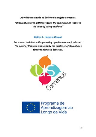 10 
Atividade realizada no âmbito do projeto Comenius 
“Different cultures, different ideas, the same Human Rights in the voice of young students” 
Station 7‐ Home in Despair 
Each team had the challenge to tidy up a bedroom in 8 minutes. The point of this task was to study the existence of stereotypes towards domestic activities. 