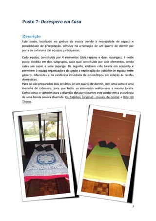 Posto 7Desespero em Casa 
Descrição 
Este posto, localizado no ginásio da escola devido à necessidade de espaço e possibilidade de precipitação, consiste na arrumação de um quarto de dormir por parte de cada uma das equipas participantes. 
Cada dormirCada equipa, constituída por 4 elementos (dois rapazes e duas raparigas), é neste posto dividida em dois subgrupos, cada qual constituído por dois elementos, sendo estes um rapaz e uma rapariga. De seguida, efetuam esta tarefa em conjunto e permitem à equipa organizadora do posto a exploração do trabalho de equipa entre géneros diferentes e da existência infundada de estereótipos em relação às tarefas domésticas. Para tal são preparados dois cenários de um quarto de dormir, com uma cama e uma mesinha de cabeceira, para que todos os elementos realizassem a mesma tarefa. Como bónus e também para a diversão dos participantes este posto tem a assistência de uma banda sonora divertida: Os Patinhos (original) ‐ música de dormir 
e Billy Hill Theme. 
3 
 