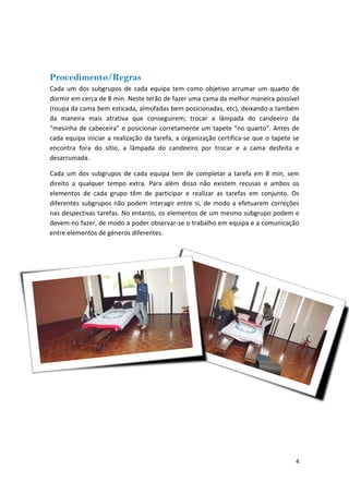 Procedimento/Regras 
Cada um dos subgrupos de cada equipa tem como objetivo arrumar um quarto de dormir em cerca de 8 min. Neste terão de fazer uma cama da melhor maneira possível (roupa da cama bem esticada, almofadas bem posicionadas, etc), deixando‐a também da maneira mais atrativa que conseguirem; trocar a lâmpada do candeeiro da “mesinha de cabeceira” e posicionar corretamente um tapete “no quarto”. Antes de cada equipa iniciar a realização da tarefa, a organização certifica‐se que o tapete se encontra fora do sítio, a lâmpada do candeeiro por trocar e a cama desfeita e desarrumada. 
Cada um dos subgrupos de cada equipa tem de completar a tarefa em 8 min, sem direito a qualquer tempo extra. Para além disso não existem recusas e ambos os elementos de cada grupo têm de participar e realizar as tarefas em conjunto. Os diferentes subgrupos não podem interagir entre si, de modo a efetuarem correções nas despectivas tarefas. No entanto, os elementos de um mesmo subgrupo podem e devem‐no fazer, de modo a poder observar‐se o trabalho em equipa e a comunicação entre elementos de géneros diferentes. 
4 
 