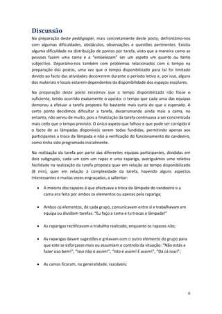 Discussão 
Na preparação deste peddypaper, mais concretamente deste posto, defrontámo‐nos com algumas dificuldades, obstáculos, observações e questões pertinentes. Existiu alguma dificuldade na distribuição de pontos por tarefa, visto que a maneira como as pessoas fazem uma cama e a “embelezam” ser um aspeto um quanto ou tanto subjectivo. Deparámo‐nos também com problemas relacionados com o tempo na preparação dos postos, uma vez que o tempo disponibilizado para tal foi limitado devido ao facto das atividades decorrerem durante o período letivo e, por isso, alguns dos materiais e locais estarem dependentes da disponibilidade dos espaços escolares. 
Na preparação deste posto receámos que o tempo disponibilizado não fosse o suficiente, tendo ocorrido exatamente o oposto: o tempo que cada uma das equipas demorou a efetuar a tarefa proposta foi bastante mais curto do que o esperado. A certo ponto decidimos dificultar a tarefa, desarrumando ainda mais a cama, no entanto, não serviu de muito, pois a finalização da tarefa continuava a ser concretizada mais cedo que o tempo previsto. O único aspeto que falhou e que pode ser corrigido é o facto de as lâmpadas disponíveis serem todas fundidas, permitindo apenas aos participantes a troca da lâmpada e não a verificação do funcionamento do candeeiro, como tinha sido programado inicialmente. 
Na realização da tarefa por parte das diferentes equipas participantes, divididas em dois subgrupos, cada um com um rapaz e uma rapariga, averiguámos uma relativa facilidade na realização da tarefa proposta quer em relação ao tempo disponibilizado (8 min), quer em relação à complexidade da tarefa, havendo alguns aspectos interessantes e muitas vezes engraçados, a salientar: 
• 
A maioria dos rapazes é que efectuava a troca da lâmpada do candeeiro e a cama era feita por ambos os elementos ou apenas pela rapariga; 
• 
Ambos os elementos, de cada grupo, comunicavam entre si e trabalhavam em equipa ou dividiam tarefas: “Eu faço a cama e tu trocas a lâmpada!” 
• 
As raparigas rectificavam o trabalho realizado, enquanto os rapazes não; 
• 
As raparigas davam sugestões e gritavam com o outro elemento do grupo para que este se esforçasse mais ou assumiam o controlo da situação: “Não estás a fazer isso bem!”, “Isso não é assim!”, “Isto é assim! É assim!”, “Dá cá isso!”; 
• 
As camas ficaram, na generalidade, razoáveis; 6 
 