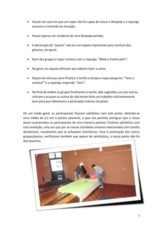 • 
Houve um caso em que um rapaz não foi capaz de trocar a lâmpada e a rapariga assumiu o comando da situação; 
• 
Houve apenas um incidente de uma lâmpada partida; 
• 
A decoração do “quarto” não era um aspeto importante para nenhum dos géneros, em geral; 
• 
Num dos grupos o rapaz reclama com a rapariga: “Mete a fronha pah!”; 
• 
No geral, os rapazes afirmam que odeiam fazer a cama; 
• 
Depois do alvoroço para finalizar a tarefa a tempo o rapaz pergunta: “Tens a certeza?” e a rapariga responde: “Sim!”; 
• 
No final de ambos os grupos finalizarem a tarefa, dão sugestões uns aos outros, criticam e acusam os outros de não terem feito um trabalho suficientemente bom para que obtivessem a pontuação máxima do posto. 
De um modo geral, os participantes ficaram satisfeitos com este posto, obtendo‐se uma média de 4,2 em 5 pontos possíveis, o que nos permite averiguar que o nosso posto surpreendeu os participantes de uma maneira positiva. Ficámos satisfeitos com esta avaliação, uma vez que por as nossas atividades estarem relacionadas com tarefas domésticas, receávamos que as achassem monótonas. Face à pontuação dos outros grupos/postos, verificámos também que apesar de satisfatória, o nosso posto não foi dos favoritos. 
7 
 