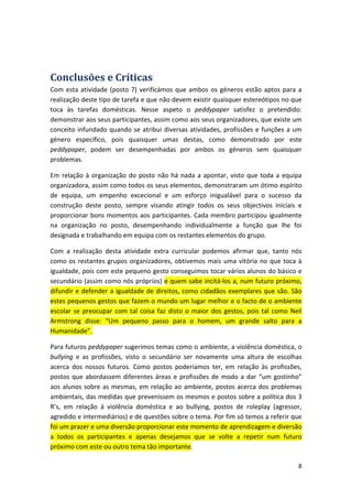 Conclusões e Críticas 
Com esta atividade (posto 7) verificámos que ambos os géneros estão aptos para a realização deste tipo de tarefa e que não devem existir quaisquer estereótipos no que toca às tarefas domésticas. Nesse aspeto o peddypaper satisfez o pretendido: demonstrar aos seus participantes, assim como aos seus organizadores, que existe um conceito infundado quando se atribui diversas atividades, profissões e funções a um género específico, pois quaisquer umas destas, como demonstrado por este peddypaper, podem ser desempenhadas por ambos os géneros sem quaisquer problemas. 
Em relação à organização do posto não há nada a apontar, visto que toda a equipa organizadora, assim como todos os seus elementos, demonstraram um ótimo espírito de equipa, um empenho excecional e um esforço inigualável para o sucesso da construção deste posto, sempre visando atingir todos os seus objectivos iniciais e proporcionar bons momentos aos participantes. Cada membro participou igualmente na organização no posto, desempenhando individualmente a função que lhe foi designada e trabalhando em equipa com os restantes elementos do grupo. 
Com a realização desta atividade extra curricular podemos afirmar que, tanto nós como os restantes grupos organizadores, obtivemos mais uma vitória no que toca à igualdade, pois com este pequeno gesto conseguimos tocar vários alunos do básico e secundário (assim como nós próprios) e quem sabe incitá‐los a, num futuro próximo, difundir e defender a igualdade de direitos, como cidadãos exemplares que são. São estes pequenos gestos que fazem o mundo um lugar melhor e o facto de o ambiente escolar se preocupar com tal coisa faz disto o maior dos gestos, pois tal como Neil Armstrong disse: “Um pequeno passo para o homem, um grande salto para a Humanidade”. 
Para futuros peddypaper sugerimos temas como o ambiente, a violência doméstica, o bullying e as profissões, visto o secundário ser novamente uma altura de escolhas acerca dos nossos futuros. Como postos poderíamos ter, em relação às profissões, postos que abordassem diferentes áreas e profissões de modo a dar “um gostinho” aos alunos sobre as mesmas, em relação ao ambiente, postos acerca dos problemas ambientais, das medidas que prevenissem os mesmos e postos sobre a política dos 3 R’s, em relação á violência doméstica e ao bullying, postos de roleplay (agressor, agredido e intermediários) e de questões sobre o tema. Por fim só temos a referir que foi um prazer e uma diversão proporcionar este momento de aprendizagem e diversão a todos os participantes e apenas desejamos que se volte a repetir num futuro próximo com este ou outro tema tão importante. 8 
 