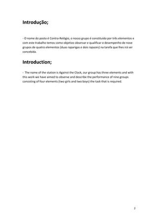 Introdução; 
‐ O nome do posto é Contra‐Relógio, o nosso grupo é constituído por três elementos e com este trabalho temos como objetivo observar e qualificar o desempenho de nove grupos de quatro elementos (duas raparigas e dois rapazes) na tarefa que lhes irá ser concebida. Introduction; ‐ The name of the station is Against the Clock, our group has three elements and with this work we have aimed to observe and describe the performance of nine groups consisting of four elements (two girls and two boys) the task that is required. 
2 
 
