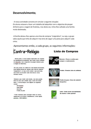 Desenvolvimento; 
‐ A nossa actividade consistia em simular a seguinte situação: Os alunos estavam a fazer um trabalho de babysitter com o objectivo de poupar dinheiro para a viagem de finalistas, mas desta vez, tinha‐lhes calhado uma família muito desleixada; 
‐A família deixou‐lhes apenas uma lista de compras “enigmática”, ou seja, o grupo sabia aquilo que tinha de adquirir mas teria de seguir uma pista para adquirir cada coisa; 
‐Apresentamos então, a cada grupo, as seguintes informações: 
3 
 
