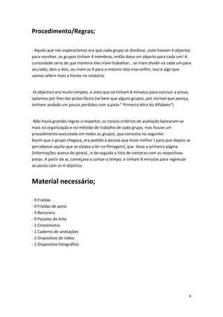 Procedimento/Regras; 
‐ Aquilo que nós esperaríamos era que cada grupo se dividisse, visto haviam 4 objectos para recolher, os grupos tinham 4 membros, então dava um objecto para cada um! A curiosidade seria de que maneira eles iriam trabalhar… se iriam dividir‐se cada um para seu lado, dois a dois, ou iriam os 4 para o mesmo sítio mas enfim, isso é algo que vamos referir mais a frente no relatório. 
‐O objectivo era muito simples, e visto que só tinham 8 minutos para concluir a prova, optamos por lhes dar pistas fáceis (se bem que alguns grupos, por incrível que pareça, tenham andado um pouco perdidos com a pista “ Primeira letra do Alfabeto”) 
‐Não havia grandes regras a respeitar, os nossos critérios de avaliação basearam‐se mais na organização e no método de trabalho de cada grupo, mas houve um procedimento executado em todos os grupos, que consistia no seguinte: Assim que o grupo chegava, era pedido à pessoa que lesse melhor ( para que depois se percebesse aquilo que se estava a ler na filmagem), que lesse a primeira página (informações acerca do posto) , e de seguida a lista de compras com as respectivas pistas. A partir de aí, começava a contar o tempo, e tinham 8 minutos para regressar ao posto com os 4 objectos. Material necessário; 
‐ 9 Fraldas ‐ 9 Fraldas de pano ‐ 9 Benurons ‐ 9 Pacotes de leite ‐ 1 Cronómetro ‐ 1 Caderno de anotações ‐ 1 Dispositivo de vídeo ‐ 1 Dispositivo fotográfico 
4 
 