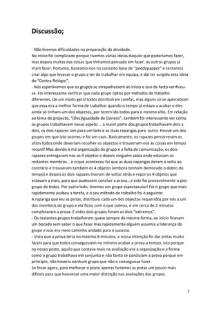 Discussão; 
‐ Não tivemos dificuldades na preparação da atividade. No início foi complicado porque tivemos várias ideias daquilo que poderíamos fazer, mas depois muitas das coisas que tínhamos pensado em fazer, os outros grupos já iriam fazer. Portanto, baseamo‐nos no conceito base de “peddypapper” e tentamos criar algo que levasse o grupo a ter de trabalhar em equipa, e daí ter surgido esta ideia do “Contra‐Relógio”. ‐ Nós esperávamos que os grupos se atrapalhassem ao início e isso de facto verificou‐ se. Foi interessante verificar que cada grupo optou por métodos de trabalho diferentes. De um modo geral todos distribuíram tarefas, mas alguns só se apercebiam que essa era a melhor forma de trabalhar quando o tempo já estava a acabar e eles ainda só tinham um dos objectos, por terem ido todos para o mesmo sítio. Em relação ao tema do projecto, “(Des)Igualdade de Género”, também foi interessante ver como os grupos trabalhavam nesse aspeto … a maior parte dos grupos trabalhavam dois a dois, os dois rapazes iam para um lado e as duas raparigas para outro. Houve um dos grupos em que isto ocorreu e foi um caos. Basicamente, os rapazes percorreram os sítios todos onde deveriam recolher os objectos e trouxeram‐nos as coisas em tempo record! Mas devido à má organização do grupo e a falta de comunicação, os dois rapazes entregaram‐nos os 4 objetos e depois ninguém sabia onde estavam os restantes membros… e o que aconteceu foi que as duas raparigas deram a volta ao contrário e trouxeram também os 4 objetos (embora tenham demorado o dobro do tempo) e depois os dois rapazes tiveram de voltar atrás e repor os 4 objetos que estavam a mais, para que pudessem concluir a prova...e este foi provavelmente o pior grupo de todos. Por outro lado, tivemos um grupo espectacular! Foi o grupo que mais rapidamente acabou a tarefa, e o seu método de trabalho foi o seguinte: A rapariga que leu as pistas, distribuiu cada um dos objectos requeridos por nós a um dos membros do grupo e ela ficou com o que sobrou, e em cerca de 2 minutos completaram a prova. E estes dois grupos foram os dois “extremos”. ‐ Os restantes grupos trabalharam quase sempre da mesma forma, ao início ficavam um bocado sem saber o que fazer mas rapidamente alguém assumia a liderança do grupo e isso era meio caminho andado para o sucesso. ‐ Visto que a prova teria no máximo 8 minutos, a nossa intenção foi dar pistas muito fáceis para que todos conseguissem no mínimo acabar a prova a tempo, isto porque no nosso posto, aquilo que contava mais na avaliação era a organização e a forma como o grupo trabalhava em conjunto e não tanto se concluíam a prova porque em princípio, não haveria nenhum grupo que não o conseguisse fazer. Se fosse agora, para melhorar o posto apenas faríamos as pistas um pouco mais difíceis para que houvesse uma maior distinção nas avaliações dos grupos. 7 
 