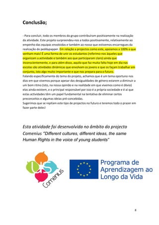 Conclusão; 
‐ Para concluir, todo os membros do grupo contribuíram positivamente na realização da atividade. Este projeto surpreendeu‐nos a todos positivamente, relativamente ao empenho das equipas envolvidas e também ao nosso que estivemos encarregues da realização do peddypapper. Em relação a projectos como este, apoiamos a 100% e que venham mais! É uma forma de unir os estudantes (referimo‐nos àqueles que organizam a actividade e também aos que participaram claro) ainda que inconscientemente, e para além disso, aquilo que faz muita falta hoje em dia nas escolas são atividades dinâmicas que envolvam os jovens e que os façam trabalhar em conjunto, isto algo muito importante e que nos prepara para o futuro. Falando especificamente do tema do projeto, achamos que é um tema oportuno nos dias em que vivemos porque apesar das desigualdades de género estarem a diminuir a um bom ritmo (isto, na nossa opinião e na realidade em que vivemos como é óbvio) elas ainda existem, e o principal responsável por isso é a própria sociedade e é aí que estas actividades têm um papel fundamental na tentativa de eliminar certos preconceitos e algumas ideias pré‐concebidas. Sugerimos que se repitam este tipo de projectos no futuro e teremos todo o prazer em fazer parte deles! Esta atividade foi desenvolvida no âmbito do projecto Comenius “Different cultures, different ideas, the same Human Rights in the voice of young students” 
8 
