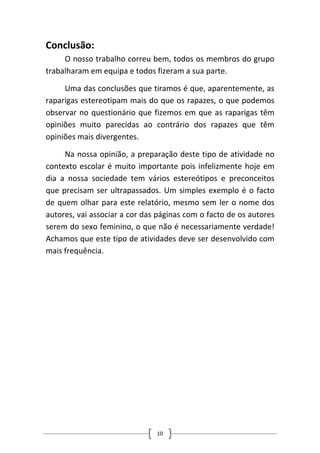 10 
Conclusão: 
O nosso trabalho correu bem, todos os membros do grupo trabalharam em equipa e todos fizeram a sua parte. 
Uma das conclusões que tiramos é que, aparentemente, as raparigas estereotipam mais do que os rapazes, o que podemos observar no questionário que fizemos em que as raparigas têm opiniões muito parecidas ao contrário dos rapazes que têm opiniões mais divergentes. 
Na nossa opinião, a preparação deste tipo de atividade no contexto escolar é muito importante pois infelizmente hoje em dia a nossa sociedade tem vários estereótipos e preconceitos que precisam ser ultrapassados. Um simples exemplo é o facto de quem olhar para este relatório, mesmo sem ler o nome dos autores, vai associar a cor das páginas com o facto de os autores serem do sexo feminino, o que não é necessariamente verdade! Achamos que este tipo de atividades deve ser desenvolvido com mais frequência. 