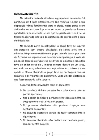 Desenvolvimento: 
Na primeira parte da atividade, o grupo teve de apertar 16 parafusos, de 4 tipos diferentes, em dois minutos. Tinham a sua disposição várias ferramentas para o efeito. Nesta parte eram atribuídos no máximo 6 pontos se todos os parafusos fossem apertados, 5 ou 4 se faltasse um tipo de parafusos, 1 ou 2 se só tivessem apertado um tipo de parafusos, de acordo com o grau de dificuldade. 
Na segunda parte da actividade, o grupo teve de superar um percurso com quatro obstáculos de saltos altos em 3 minutos. No primeiro obstáculo o grupo teve de passar por cima de 2 cordas, no segundo teve de andar em ziguezague á volta de pinos, no terceiro o grupo teve de dividir‐se em dois e cada dois teve de andar cerca de 2 metros sempre dentro de um arco, entrando no arco, subindo o arco e pondo o arco á frente e no quarto e último obstáculo o grupo teve de dar toques com as raquetes e os volantes de Badmínton. Cada um dos obstáculos que fosse superado valia 1 ponto. 
As regras destas atividades eram as seguintes: 
1‐ 
Os parafusos tinham de estar bem colocados e com as porcas apertadas; 
2‐ 
Não podiam começar o percurso sem todos os membros do grupo terem os saltos altos postos; 
3‐ 
No primeiro obstáculo não podiam tropeçar em nenhuma das cordas; 
4‐ 
No segundo obstáculo tinham de fazer corretamente o ziguezague; 
5‐ 
No terceiro obstáculo não podiam dar nenhum passo, sem ser dentro do arco; 4 
 
