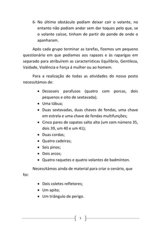 6‐ 
No último obstáculo podiam deixar cair o volante, no entanto não podiam andar sem dar toques pelo que, se o volante caísse, tinham de partir do ponde de onde o apanharam. 
Após cada grupo terminar as tarefas, fizemos um pequeno questionário em que pedíamos aos rapazes e às raparigas em separado para atribuírem as características Equilíbrio, Gentileza, Vaidade, Violência e Força á mulher ou ao homem. 
Para a realização de todas as atividades do nosso posto necessitámos de: 
• 
Dezasseis parafusos (quatro com porcas, dois pequenos e oito de sextavada); 
• 
Uma tábua; 
• 
Duas sextavadas, duas chaves de fendas, uma chave em estrela e uma chave de fendas multifunções; 
• 
Cinco pares de sapatos salto alto (um com número 35, dois 39, um 40 e um 41); 
• 
Duas cordas; 
• 
Quatro cadeiras; 
• 
Seis pinos; 
• 
Dois arcos; 
• 
Quatro raquetes e quatro volantes de badmínton. 
Necessitámos ainda de material para criar o cenário, que foi: 
• 
Dois coletes refletores; 
• 
Um apito; 
• 
Um triângulo de perigo. 
5 
 