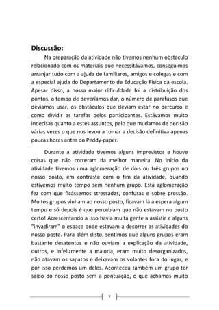 Discussão: 
Na preparação da atividade não tivemos nenhum obstáculo relacionado com os materiais que necessitávamos, conseguimos arranjar tudo com a ajuda de familiares, amigos e colegas e com a especial ajuda do Departamento de Educação Física da escola. Apesar disso, a nossa maior dificuldade foi a distribuição dos pontos, o tempo de deveríamos dar, o número de parafusos que devíamos usar, os obstáculos que deviam estar no percurso e como dividir as tarefas pelos participantes. Estávamos muito indecisas quanto a estes assuntos, pelo que mudamos de decisão várias vezes o que nos levou a tomar a decisão definitiva apenas poucas horas antes do Peddy‐paper. 
Durante a atividade tivemos alguns imprevistos e houve coisas que não correram da melhor maneira. No início da atividade tivemos uma aglomeração de dois ou três grupos no nosso posto, em contraste com o fim da atividade, quando estivemos muito tempo sem nenhum grupo. Esta aglomeração fez com que ficássemos stressadas, confusas e sobre pressão. Muitos grupos vinham ao nosso posto, ficavam lá á espera algum tempo e só depois é que percebiam que não estavam no posto certo! Acrescentando a isso havia muita gente a assistir e alguns “invadiram” o espaço onde estavam a decorrer as atividades do nosso posto. Para além disto, sentimos que alguns grupos eram bastante desatentos e não ouviam a explicação da atividade, outros, e infelizmente a maioria, eram muito desorganizados, não atavam os sapatos e deixavam os volantes fora do lugar, e por isso perdemos um deles. Aconteceu também um grupo ter saído do nosso posto sem a pontuação, o que achamos muito 7 
 
