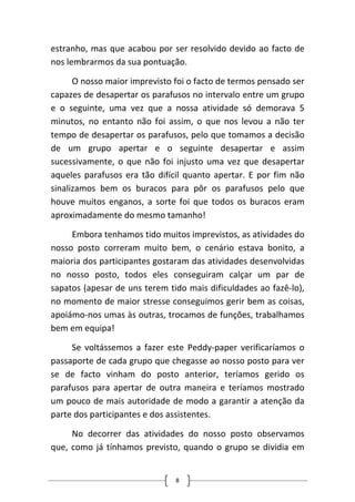 estranho, mas que acabou por ser resolvido devido ao facto de nos lembrarmos da sua pontuação. 
O nosso maior imprevisto foi o facto de termos pensado ser capazes de desapertar os parafusos no intervalo entre um grupo e o seguinte, uma vez que a nossa atividade só demorava 5 minutos, no entanto não foi assim, o que nos levou a não ter tempo de desapertar os parafusos, pelo que tomamos a decisão de um grupo apertar e o seguinte desapertar e assim sucessivamente, o que não foi injusto uma vez que desapertar aqueles parafusos era tão difícil quanto apertar. E por fim não sinalizamos bem os buracos para pôr os parafusos pelo que houve muitos enganos, a sorte foi que todos os buracos eram aproximadamente do mesmo tamanho! 
Embora tenhamos tido muitos imprevistos, as atividades do nosso posto correram muito bem, o cenário estava bonito, a maioria dos participantes gostaram das atividades desenvolvidas no nosso posto, todos eles conseguiram calçar um par de sapatos (apesar de uns terem tido mais dificuldades ao fazê‐lo), no momento de maior stresse conseguimos gerir bem as coisas, apoiámo‐nos umas às outras, trocamos de funções, trabalhamos bem em equipa! 
Se voltássemos a fazer este Peddy‐paper verificaríamos o passaporte de cada grupo que chegasse ao nosso posto para ver se de facto vinham do posto anterior, teríamos gerido os parafusos para apertar de outra maneira e teríamos mostrado um pouco de mais autoridade de modo a garantir a atenção da parte dos participantes e dos assistentes. 
No decorrer das atividades do nosso posto observamos que, como já tínhamos previsto, quando o grupo se dividia em 8 
 