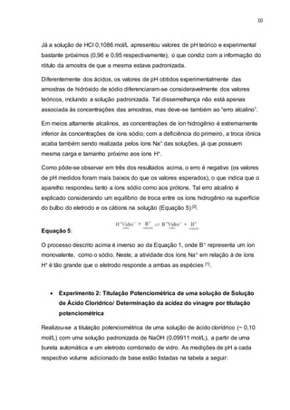 10
Já a solução de HCl 0,1086 mol/L apresentou valores de pH teórico e experimental
bastante próximos (0,96 e 0,95 respectivamente), o que condiz com a informação do
rótulo da amostra de que a mesma estava padronizada.
Diferentemente dos ácidos, os valores de pH obtidos experimentalmente das
amostras de hidróxido de sódio diferenciaram-se consideravelmente dos valores
teóricos, incluindo a solução padronizada. Tal dissemelhança não está apenas
associada às concentrações das amostras, mas deve-se também ao “erro alcalino”.
Em meios altamente alcalinos, as concentrações de íon hidrogênio é extremamente
inferior às concentrações de íons sódio; com a deficiência do primeiro, a troca iônica
acaba também sendo realizada pelos íons Na+ das soluções, já que possuem
mesma carga e tamanho próximo aos íons H+.
Como pôde-se observar em três dos resultados acima, o erro é negativo (os valores
de pH medidos foram mais baixos do que os valores esperados), o que indica que o
aparelho respondeu tanto a íons sódio como aos prótons. Tal erro alcalino é
explicado considerando um equilíbrio de troca entre os íons hidrogênio na superfície
do bulbo do eletrodo e os cátions na solução (Equação 5) [2].
Equação 5:
O processo descrito acima é inverso ao da Equação 1, onde B+ representa um íon
monovalente, como o sódio. Neste, a atividade dos íons Na+ em relação à de íons
H+ é tão grande que o eletrodo responde a ambas as espécies [1].
 Experimento 2: Titulação Potenciométrica de uma solução de Solução
de Ácido Clorídrico/ Determinação da acidez do vinagre por titulação
potenciométrica
Realizou-se a titulação potenciométrica de uma solução de ácido clorídrico (~ 0,10
mol/L) com uma solução padronizada de NaOH (0,09911 mol/L), a partir de uma
bureta automática e um eletrodo combinado de vidro. As medições de pH a cada
respectivo volume adicionado de base estão listadas na tabela a seguir:
 
