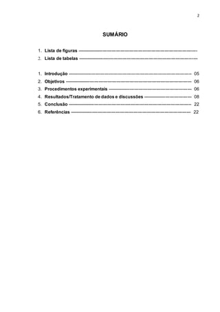 2
SUMÁRIO
1. Lista de figuras ---------------------------------------------------------------------------------
2. Lista de tabelas ---------------------------------------------------------------------------------
1. Introdução ------------------------------------------------------------------------------------ 05
2. Objetivos -------------------------------------------------------------------------------------- 06
3. Procedimentos experimentais --------------------------------------------------------- 06
4. Resultados/Tratamento de dados e discussões --------------------------------- 08
5. Conclusão ------------------------------------------------------------------------------------ 22
6. Referências ---------------------------------------------------------------------------------- 22
 