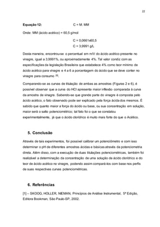 22
Equação 12: C = M. MM
Onde: MM (ácido acético) = 60,5 g/mol
C = 0,0661x60,5
C = 3,9991 g/L
Desta maneira, encontrou-se o percentual em m/V do ácido acético presente no
vinagre, igual a 3,9991%, ou aproximadamente 4%. Tal valor condiz com as
especificações da legislação Brasileira que estabelece 4% como teor mínimo de
ácido acético para vinagre e 4 a 6 a porcentagem do ácido que se deve conter no
vinagre para consumo [8].
Comparando-se as curvas de titulação de ambas as amostras (Figuras 2 e 6), é
possível observar que a curva do HCl apresenta maior inflexão comparada à curva
da amostra de vinagre. Sabendo-se que grande parte do vinagre é composta pelo
ácido acético, o fato observado pode ser explicado pela força ácida dos mesmos. É
sabido que quanto maior a força do ácido ou base, ou sua concentração em solução,
maior será o salto potenciométrico; tal fato foi o que se constatou
experimentalmente, já que o ácido clorídrico é muito mais forte do que o Acético.
5. Conclusão
Através de tais experimentos, foi possível calibrar um potenciômetro e com isso
determinar o pH de diferentes amostras ácidas e básicas através da potenciometria
direta. Além disso, com a execução de duas titulações potenciométricas, também foi
realizável a determinação da concentração de uma solução de ácido clorídrico e do
teor de ácido acético no vinagre, podendo assim compará-los com base nos perfis
de suas respectivas curvas potenciométricas.
6. Referências
[1] – SKOOG, HOLLER, NIEMAN, Princípios de Análise Instrumental, 5ª Edição,
Editora Bookman, São Paulo-SP, 2002.
 