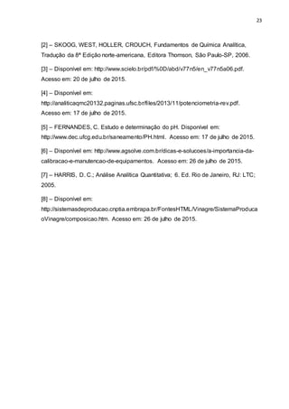 23
[2] – SKOOG, WEST, HOLLER, CROUCH, Fundamentos de Química Analítica,
Tradução da 8ª Edição norte-americana, Editora Thomson, São Paulo-SP, 2006.
[3] – Disponível em: http://www.scielo.br/pdf/%0D/abd/v77n5/en_v77n5a06.pdf.
Acesso em: 20 de julho de 2015.
[4] – Disponível em:
http://analiticaqmc20132.paginas.ufsc.br/files/2013/11/potenciometria-rev.pdf.
Acesso em: 17 de julho de 2015.
[5] – FERNANDES, C. Estudo e determinação do pH. Disponível em:
http://www.dec.ufcg.edu.br/saneamento/PH.html. Acesso em: 17 de julho de 2015.
[6] – Disponível em: http://www.agsolve.com.br/dicas-e-solucoes/a-importancia-da-
calibracao-e-manutencao-de-equipamentos. Acesso em: 26 de julho de 2015.
[7] – HARRIS, D. C.; Análise Analítica Quantitativa; 6. Ed. Rio de Janeiro, RJ: LTC;
2005.
[8] – Disponível em:
http://sistemasdeproducao.cnptia.embrapa.br/FontesHTML/Vinagre/SistemaProduca
oVinagre/composicao.htm. Acesso em: 26 de julho de 2015.
 