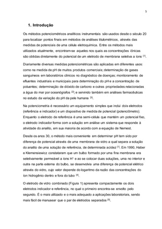 5
1. Introdução
Os métodos potenciométricos analíticos instrumentais são usados desde o século 20
para localizar pontos finais em métodos de análises titulométricos, através das
medidas de potenciais de uma célula eletroquímica. Entre os métodos mais
utilizados atualmente, encontram-se aqueles nos quais as concentrações iônicas
são obtidas diretamente do potencial de um eletrodo de membrana seletiva a íons [1].
Diariamente diversas medidas potenciométricas são aplicadas em diferentes usos:
como na medida de pH de muitos produtos comerciais; determinação de gases
sanguíneos em laboratórios clínicos no diagnóstico de doenças; monitoramento de
efluentes industriais e municipais para determinação do pH e a concentração de
poluentes; determinação de dióxido de carbono e outras propriedades relacionadas
a água do mar por oceanógrafos [2]; e servindo também em análises farmacêuticas
no estudo da variação do pH da pele humana [3].
Na potenciometria é necessário um equipamento simples que inclui dois eletrodos
(referência e indicador) e um dispositivo de medida de potencial (potenciômetro).
Enquanto o eletrodo de referência é uma semi-célula que mantém um potencial fixo,
o eletrodo indicador forma com a solução em análise um sistema que responde à
atividade do analito, em sua maioria de acordo com a equação de Nernest.
Desde os anos 30, o método mais conveniente em determinar pH tem sido por
diferença de potencial através de uma membrana de vidro a qual separa a solução
do analito de uma solução de referência, de determinada acidez [1]. Em 1990, Haber
e Klemensiewicz constataram que um bulbo formado por uma fina membrana era
seletivamente permeável a íons H+ e ao se colocar duas soluções, uma no interior e
outra na parte externa do bulbo, se desenvolvia uma diferença de potencial elétrico
através do vidro, cujo valor depende do logaritmo da razão das concentrações do
íon hidrogênio dentro e fora do tubo [4].
O eletrodo de vidro combinado (Figura 1) apresenta compactamente os dois
eletrodos indicador e referência, no qual o primeiro encontra-se envolto pelo
segundo. É o mais utilizado e o mais adequado a aplicações laboratoriais, sendo
mais fácil de manusear que o par de eletrodos separados [5].
 