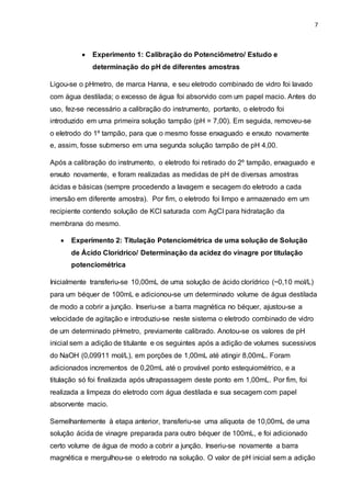 7
 Experimento 1: Calibração do Potenciômetro/ Estudo e
determinação do pH de diferentes amostras
Ligou-se o pHmetro, de marca Hanna, e seu eletrodo combinado de vidro foi lavado
com água destilada; o excesso de água foi absorvido com um papel macio. Antes do
uso, fez-se necessário a calibração do instrumento, portanto, o eletrodo foi
introduzido em uma primeira solução tampão (pH = 7,00). Em seguida, removeu-se
o eletrodo do 1º tampão, para que o mesmo fosse enxaguado e enxuto novamente
e, assim, fosse submerso em uma segunda solução tampão de pH 4,00.
Após a calibração do instrumento, o eletrodo foi retirado do 2º tampão, enxaguado e
enxuto novamente, e foram realizadas as medidas de pH de diversas amostras
ácidas e básicas (sempre procedendo a lavagem e secagem do eletrodo a cada
imersão em diferente amostra). Por fim, o eletrodo foi limpo e armazenado em um
recipiente contendo solução de KCl saturada com AgCl para hidratação da
membrana do mesmo.
 Experimento 2: Titulação Potenciométrica de uma solução de Solução
de Ácido Clorídrico/ Determinação da acidez do vinagre por titulação
potenciométrica
Inicialmente transferiu-se 10,00mL de uma solução de ácido clorídrico (~0,10 mol/L)
para um béquer de 100mL e adicionou-se um determinado volume de água destilada
de modo a cobrir a junção. Inseriu-se a barra magnética no béquer, ajustou-se a
velocidade de agitação e introduziu-se neste sistema o eletrodo combinado de vidro
de um determinado pHmetro, previamente calibrado. Anotou-se os valores de pH
inicial sem a adição de titulante e os seguintes após a adição de volumes sucessivos
do NaOH (0,09911 mol/L), em porções de 1,00mL até atingir 8,00mL. Foram
adicionados incrementos de 0,20mL até o provável ponto estequiométrico, e a
titulação só foi finalizada após ultrapassagem deste ponto em 1,00mL. Por fim, foi
realizada a limpeza do eletrodo com água destilada e sua secagem com papel
absorvente macio.
Semelhantemente à etapa anterior, transferiu-se uma alíquota de 10,00mL de uma
solução ácida de vinagre preparada para outro béquer de 100mL, e foi adicionado
certo volume de água de modo a cobrir a junção. Inseriu-se novamente a barra
magnética e mergulhou-se o eletrodo na solução. O valor de pH inicial sem a adição
 