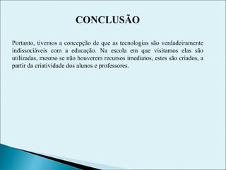 CONCLUSÃO Portanto, tivemos a concepção de que as tecnologias são verdadeiramente indissociáveis com a educação. Na escola em que visitamos elas são utilizadas, mesmo se não houverem recursos imediatos, estes são criados, a partir da criatividade dos alunos e professores. 