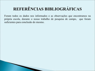 REFERÊNCIAS BIBLIOGRÁFICAS Foram todos os dados nos informados e as observações que encontramos na própria escola, durante o nosso trabalho de pesquisa de campo,  que foram suficientes para conclusão do mesmo. 
