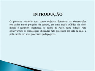 INTRODUÇÃO O presente relatório tem como objetivo descrever as observações realizadas numa pesquisa de campo, em uma escola pública de nível médio e superior, localizada no bairro do Poço, nesta cidade. Para observarmos as tecnologias utilizadas pelo professor em sala de aula  e pela escola em seus processos pedagógicos. 