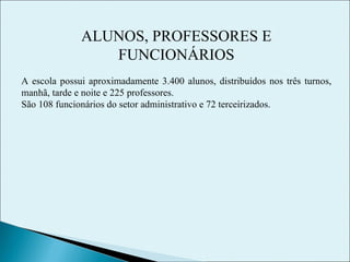 ALUNOS, PROFESSORES E FUNCIONÁRIOS A escola possui aproximadamente 3.400 alunos, distribuídos nos três turnos, manhã, tarde e noite e 225 professores. São 108 funcionários do setor administrativo e 72 terceirizados. 